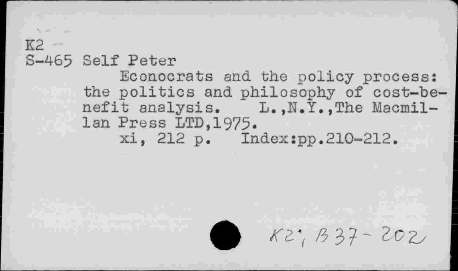 ﻿К2
S-465 Self Peter
Econocrats and the policy process: the politics and philosophy of cost-benefit analysis. L.,N.Y.,The Macmillan Press LTD,1975»
xi, 212 p.	Index:pp.210-212.